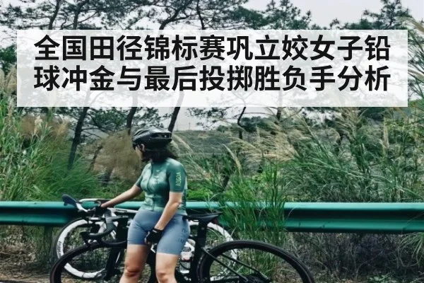 全国田径锦标赛巩立姣女子铅球冲金与最后投掷胜负手分析