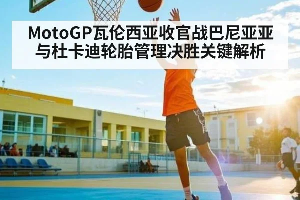 MotoGP瓦伦西亚收官战巴尼亚亚与杜卡迪轮胎管理决胜关键解析