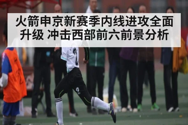 火箭申京新赛季内线进攻全面升级 冲击西部前六前景分析