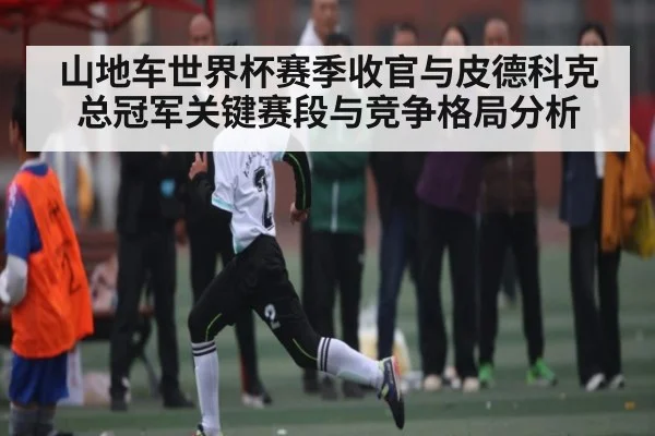 山地车世界杯赛季收官与皮德科克总冠军关键赛段与竞争格局分析